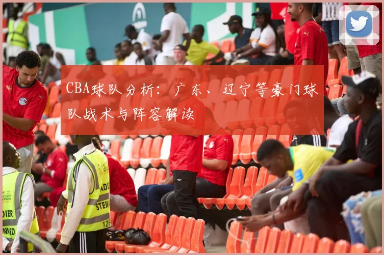 CBA球队分析:广东、辽宁等豪门球队战术与阵容解读