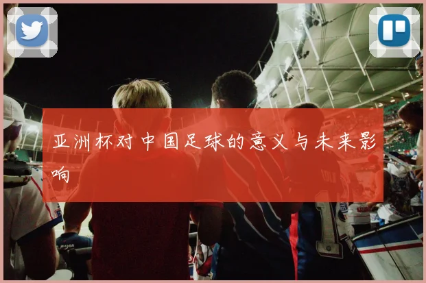 亚洲杯对中国足球的意义与未来影响