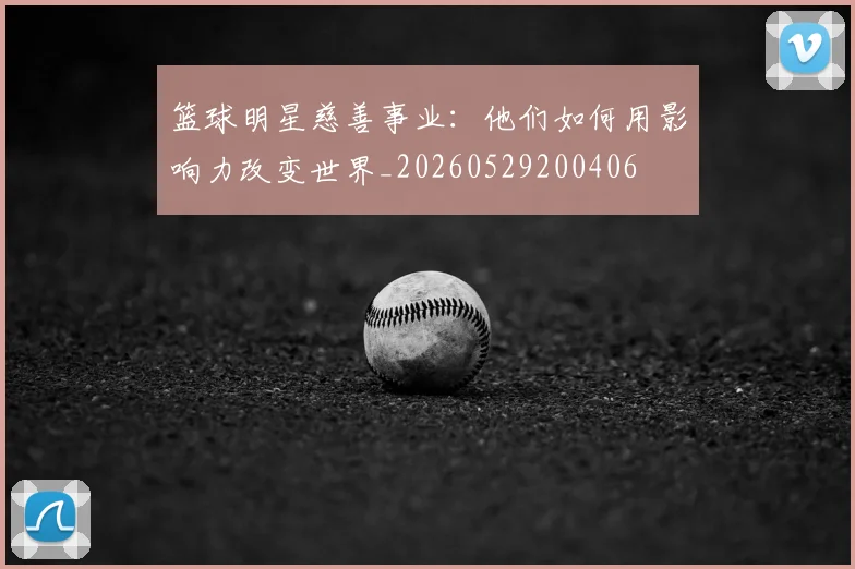 篮球明星慈善事业：他们如何用影响力改变世界_20260529200406