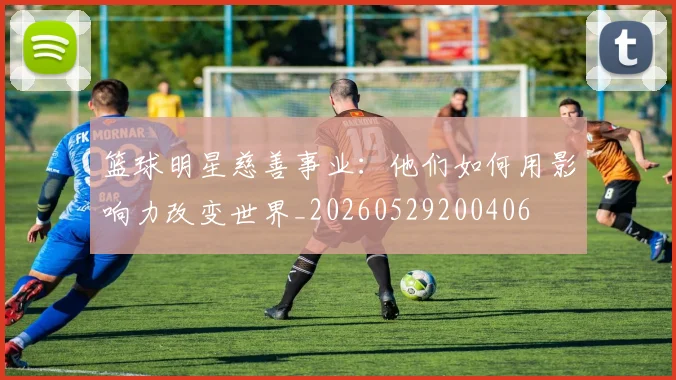 篮球明星慈善事业:他们如何用影响力改变世界_20260529200406