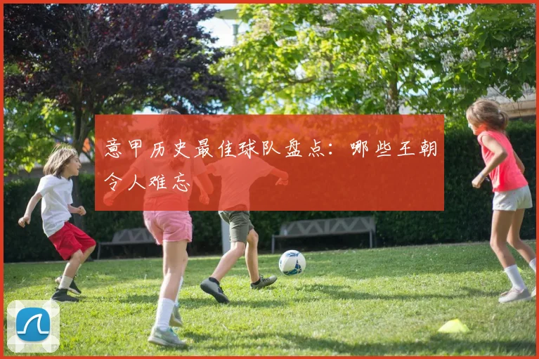 意甲历史最佳球队盘点：哪些王朝令人难忘
